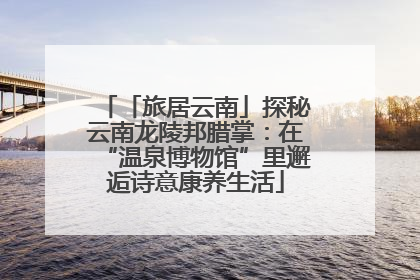 「旅居云南」探秘云南龙陵邦腊掌：在“温泉博物馆”里邂逅诗意康养生活