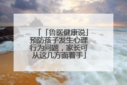 「鲁医健康说」预防孩子发生心理行为问题，家长可从这几方面着手