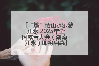“燃”情山水乐游江永 2025年全国露营大会（湖南・江永）即将启幕