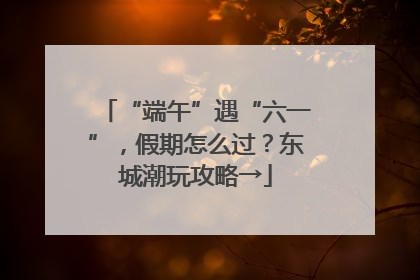 “端午”遇“六一”，假期怎么过？东城潮玩攻略→