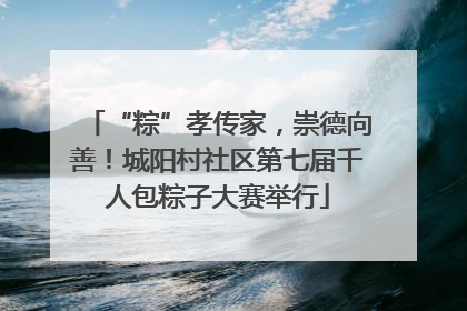 “粽”孝传家，崇德向善！城阳村社区第七届千人包粽子大赛举行