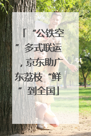 “公铁空”多式联运，京东助广东荔枝“鲜”到全国
