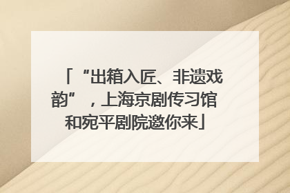 “出箱入匠、非遗戏韵”，上海京剧传习馆和宛平剧院邀你来