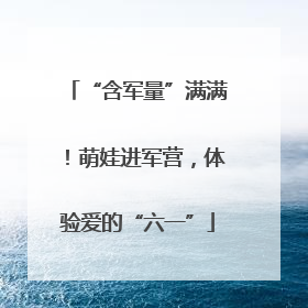 “含军量”满满！萌娃进军营，体验爱的“六一”