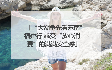 “大潮争先看东南”福建行 感受“放心消费”的满满安全感