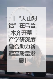 “天山对话”在乌鲁木齐开幕 产学研深度融合助力新疆高质量发展