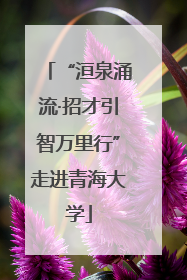 “洹泉涌流·招才引智万里行”走进青海大学