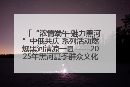 “浓情端午·魅力黑河”中俄共庆 系列活动燃爆黑河清凉一夏——2025年黑河夏季群众文化活动启幕 多元文化赋能边境文旅新高地