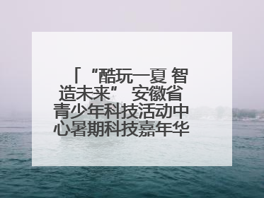 “酷玩一夏 智造未来” 安徽省青少年科技活动中心暑期科技嘉年华活动来啦！