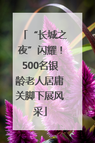 “长城之夜”闪耀！500名银龄老人居庸关脚下展风采