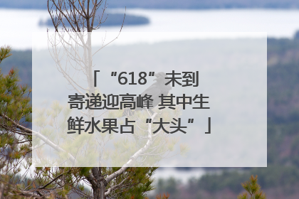 “618”未到 寄递迎高峰 其中生鲜水果占“大头”