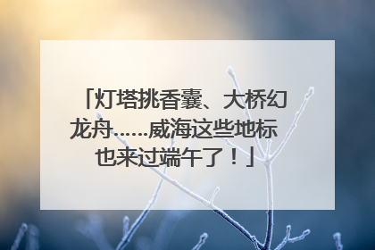 灯塔挑香囊、大桥幻龙舟……威海这些地标也来过端午了！