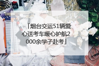 烟台交运51辆爱心送考车暖心护航2000余学子赴考