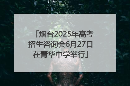 烟台2025年高考招生咨询会6月27日在青华中学举行