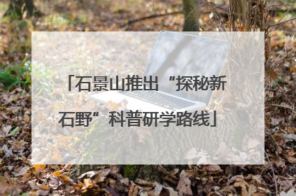 石景山推出“探秘新石野”科普研学路线
