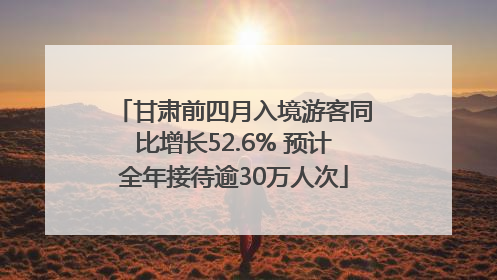 甘肃前四月入境游客同比增长52.6% 预计全年接待逾30万人次
