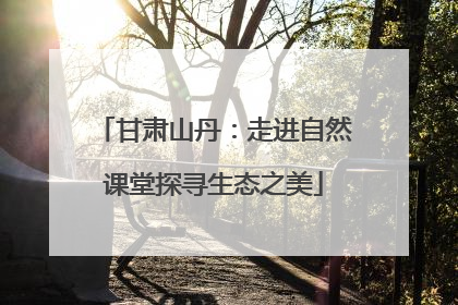 甘肃山丹：走进自然课堂探寻生态之美