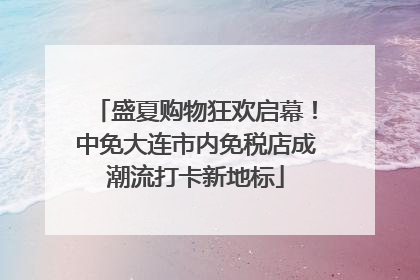 盛夏购物狂欢启幕！中免大连市内免税店成潮流打卡新地标