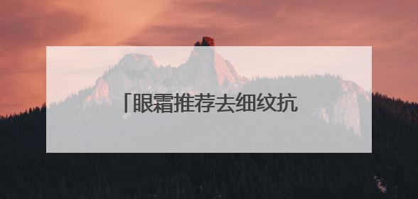 眼霜推荐去细纹抗皱！抗皱眼霜大推荐，总有一款适合你