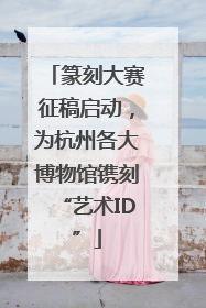 篆刻大赛征稿启动，为杭州各大博物馆镌刻“艺术ID”