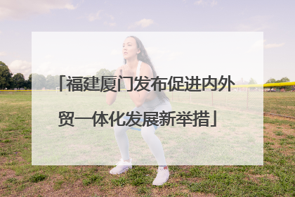 福建厦门发布促进内外贸一体化发展新举措