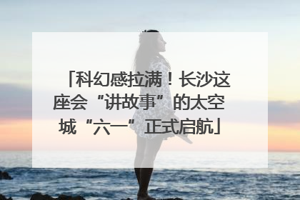 科幻感拉满！长沙这座会“讲故事”的太空城“六一”正式启航