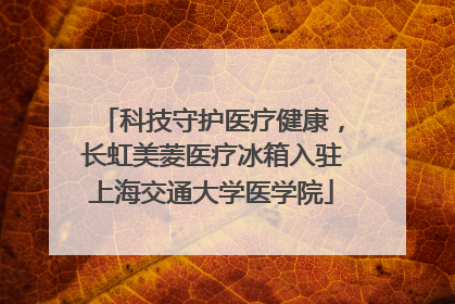 科技守护医疗健康，长虹美菱医疗冰箱入驻上海交通大学医学院