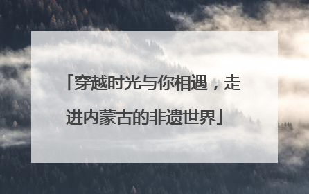 穿越时光与你相遇，走进内蒙古的非遗世界