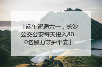 端午邂逅六一，长沙公交公安每天投入800名警力守护平安