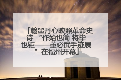 翰墨丹心映照革命史诗 “作始也简 将毕也钜——董必武手迹展”在福州开幕