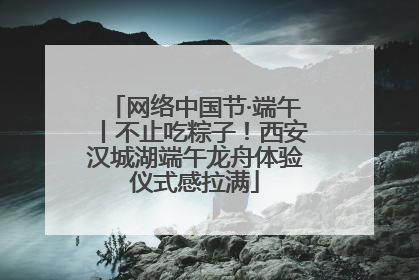 网络中国节·端午丨不止吃粽子！西安汉城湖端午龙舟体验仪式感拉满