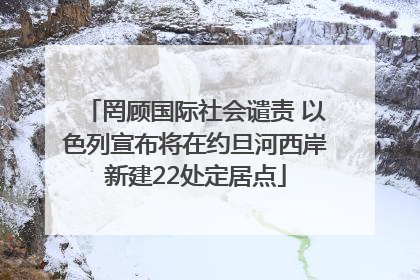 罔顾国际社会谴责 以色列宣布将在约旦河西岸新建22处定居点