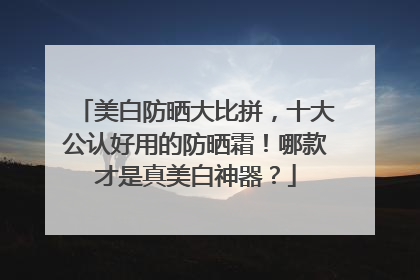 美白防晒大比拼，十大公认好用的防晒霜！哪款才是真美白神器？