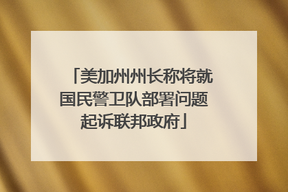 美加州州长称将就国民警卫队部署问题起诉联邦政府