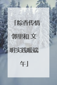 粽香传情邻里和 文明实践暖端午