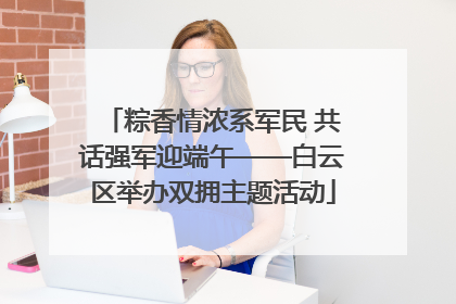 粽香情浓系军民 共话强军迎端午——白云区举办双拥主题活动