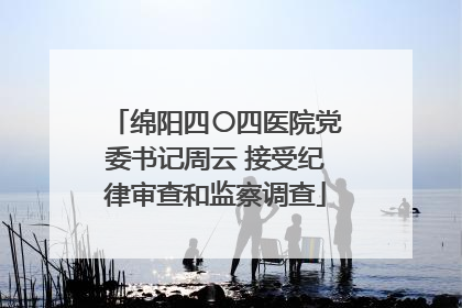绵阳四〇四医院党委书记周云 接受纪律审查和监察调查