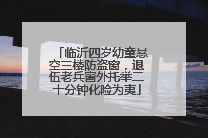 临沂四岁幼童悬空三楼防盗窗，退伍老兵窗外托举二十分钟化险为夷