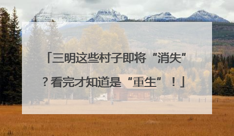 三明这些村子即将“消失”？看完才知道是“重生”！