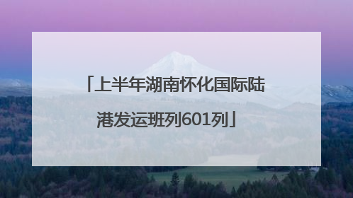 上半年湖南怀化国际陆港发运班列601列