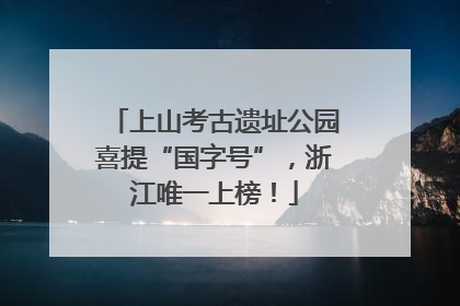 上山考古遗址公园喜提“国字号”，浙江唯一上榜！
