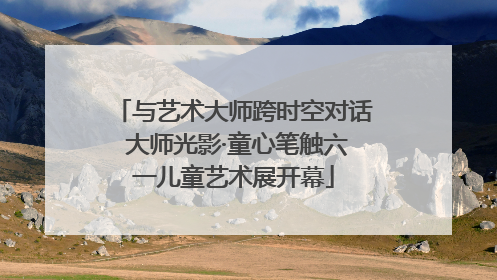 与艺术大师跨时空对话 大师光影·童心笔触六一儿童艺术展开幕