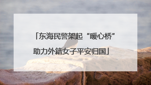 东海民警架起“暖心桥”助力外籍女子平安归国