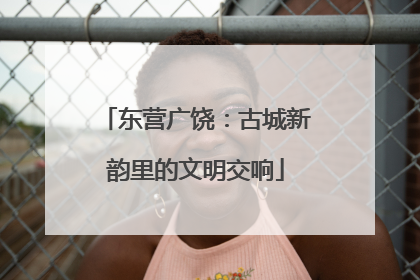 东营广饶：古城新韵里的文明交响