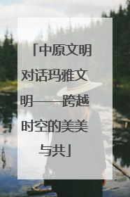 中原文明对话玛雅文明——跨越时空的美美与共