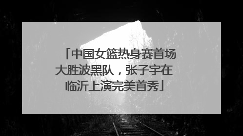 中国女篮热身赛首场大胜波黑队，张子宇在临沂上演完美首秀