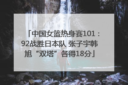 中国女篮热身赛101∶92战胜日本队 张子宇韩旭“双塔”各得18分