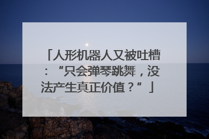 人形机器人又被吐槽：“只会弹琴跳舞，没法产生真正价值？”