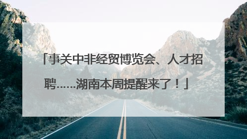 事关中非经贸博览会、人才招聘……湖南本周提醒来了！