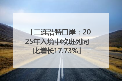 二连浩特口岸：2025年入境中欧班列同比增长17.73%
